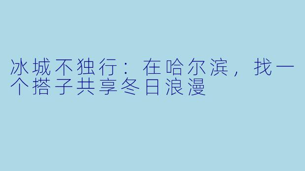 冰城不独行：在哈尔滨，找一个搭子共享冬日浪漫