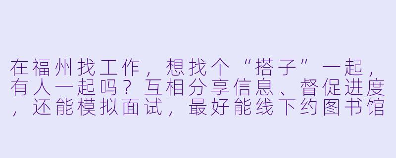 在福州找工作,想找个“搭子”一起,有人一起吗?互相分享信息、督促进度,还能模拟面试,最好能线下约图书馆或咖啡馆一起准备。我目前主要看互联网和外贸类岗位,希望找个情况类似的伙伴,互相打气、提高效率!-福州找工作搭子