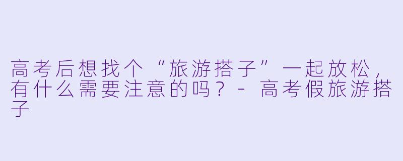 高考后想找个“旅游搭子”一起放松，有什么需要注意的吗？-高考假旅游搭子