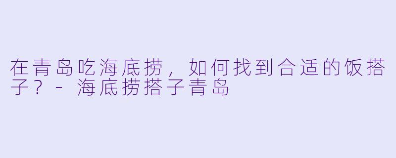 在青岛吃海底捞，如何找到合适的饭搭子？-海底捞搭子青岛