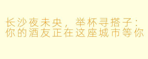 长沙夜未央，举杯寻搭子：你的酒友正在这座城市等你