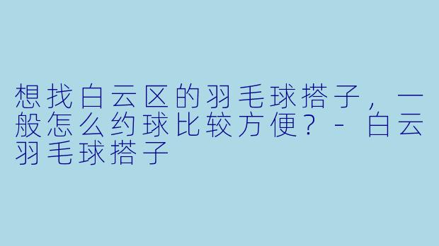想找白云区的羽毛球搭子，一般怎么约球比较方便？-白云羽毛球搭子