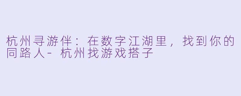 杭州寻游伴：在数字江湖里，找到你的同路人-杭州找游戏搭子