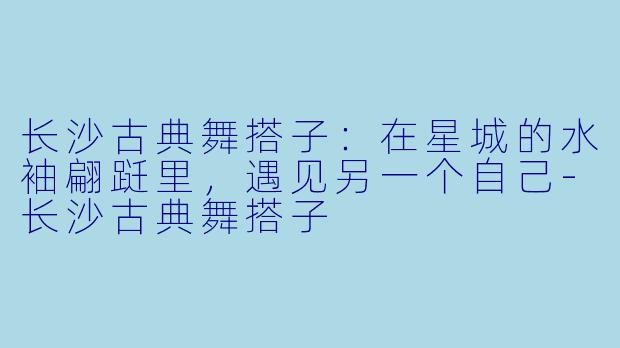 长沙古典舞搭子：在星城的水袖翩跹里，遇见另一个自己-长沙古典舞搭子
