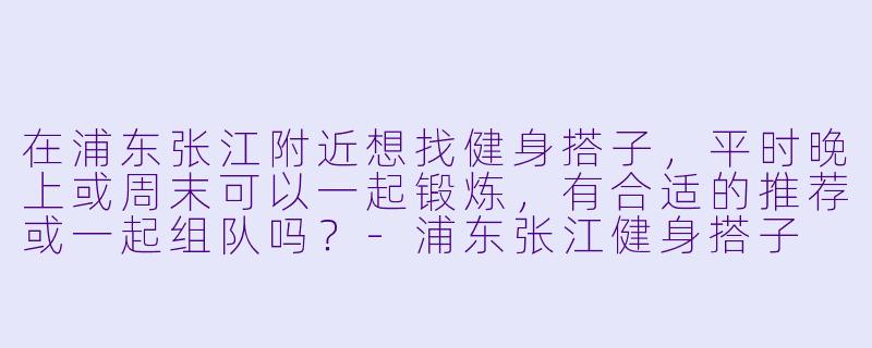 在浦东张江附近想找健身搭子，平时晚上或周末可以一起锻炼，有合适的推荐或一起组队吗？-浦东张江健身搭子