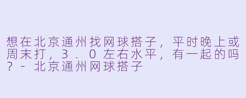 想在北京通州找网球搭子，平时晚上或周末打，3.0左右水平，有一起的吗？-北京通州网球搭子