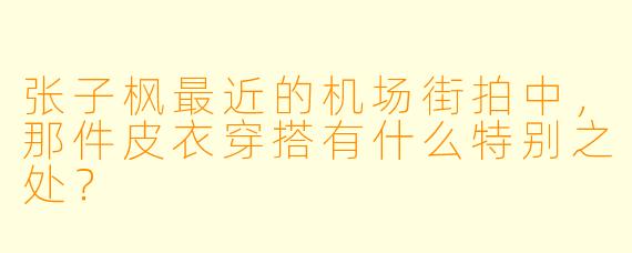 张子枫最近的机场街拍中，那件皮衣穿搭有什么特别之处？