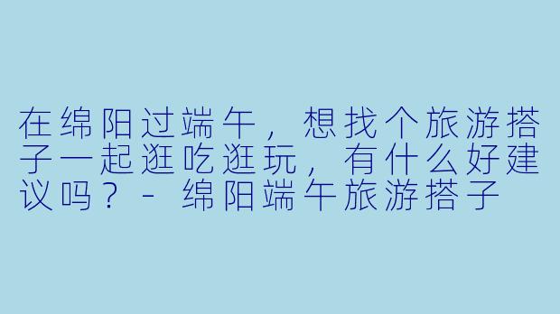 在绵阳过端午，想找个旅游搭子一起逛吃逛玩，有什么好建议吗？