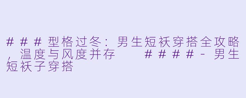 ###型格过冬：男生短袄穿搭全攻略，温度与风度并存

####-男生短袄子穿搭