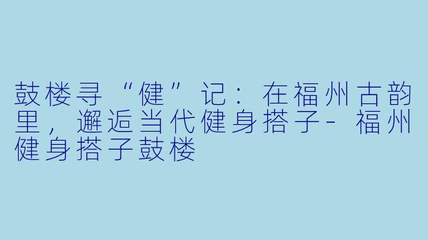鼓楼寻“健”记:在福州古韵里,邂逅当代健身搭子-福州健身搭子鼓楼