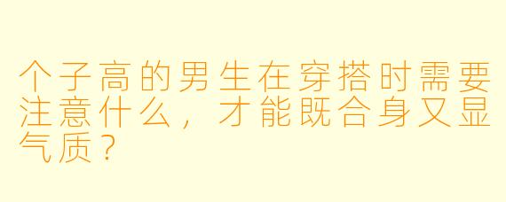 个子高的男生在穿搭时需要注意什么，才能既合身又显气质？