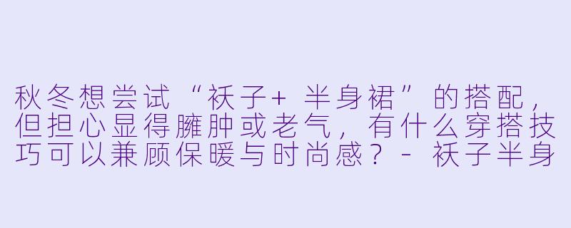 秋冬想尝试“袄子+半身裙”的搭配，但担心显得臃肿或老气，有什么穿搭技巧可以兼顾保暖与时尚感？-袄子半身裙穿搭