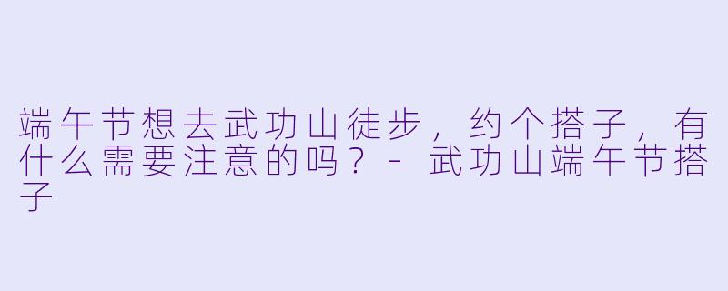 端午节想去武功山徒步，约个搭子，有什么需要注意的吗？-武功山端午节搭子