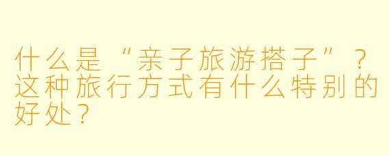 什么是“亲子旅游搭子”？这种旅行方式有什么特别的好处？