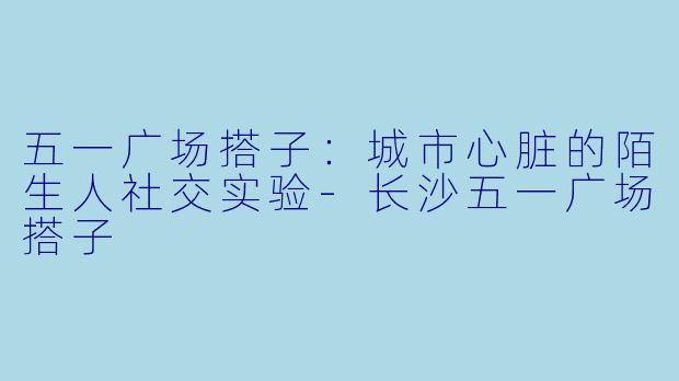 五一广场搭子:城市心脏的陌生人社交实验-长沙五一广场搭子