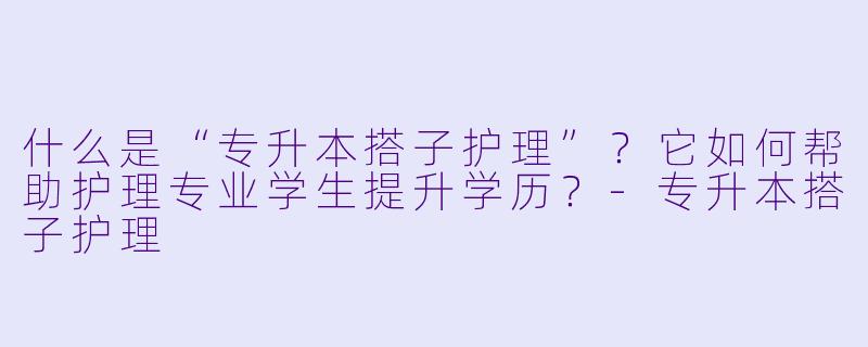 什么是“专升本搭子护理”？它如何帮助护理专业学生提升学历？-专升本搭子护理