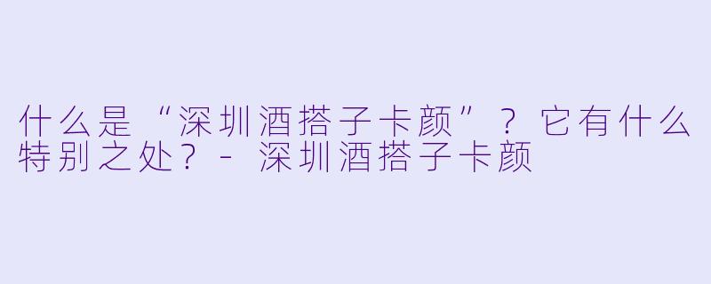 什么是“深圳酒搭子卡颜”?它有什么特别之处?-深圳酒搭子卡颜