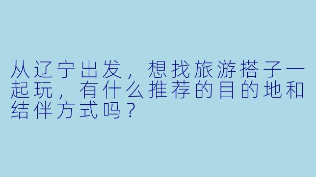 从辽宁出发，想找旅游搭子一起玩，有什么推荐的目的地和结伴方式吗？