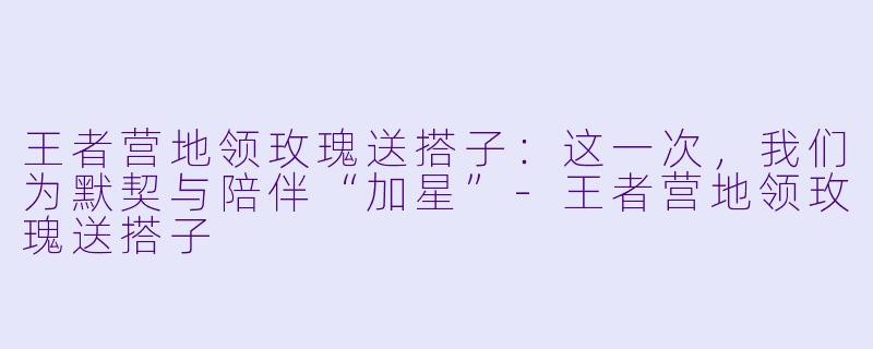 王者营地领玫瑰送搭子：这一次，我们为默契与陪伴“加星”-王者营地领玫瑰送搭子