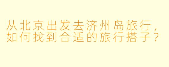 从北京出发去济州岛旅行，如何找到合适的旅行搭子？