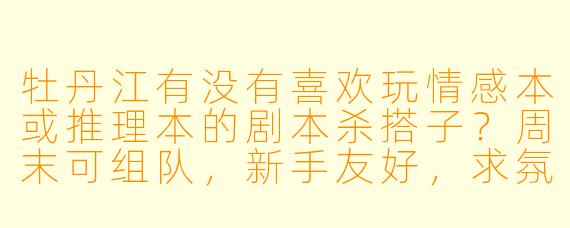 牡丹江有没有喜欢玩情感本或推理本的剧本杀搭子？周末可组队，新手友好，求氛围好不跳车的队友！