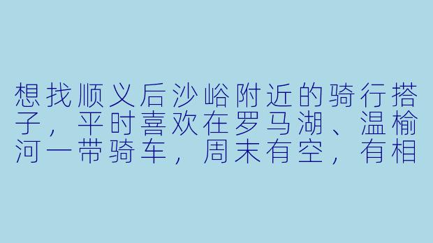想找顺义后沙峪附近的骑行搭子，平时喜欢在罗马湖、温榆河一带骑车，周末有空，有相同兴趣的朋友吗？