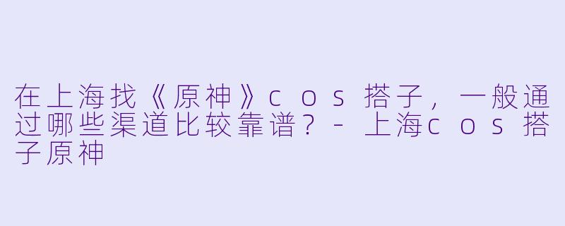 在上海找《原神》cos搭子，一般通过哪些渠道比较靠谱？-上海cos搭子原神
