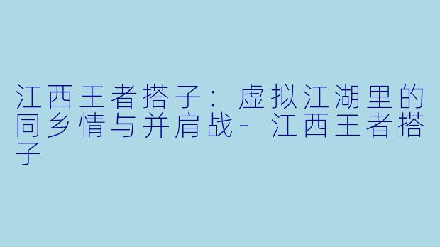 江西王者搭子：虚拟江湖里的同乡情与并肩战-江西王者搭子