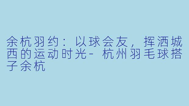 余杭羽约:以球会友,挥洒城西的运动时光-杭州羽毛球搭子余杭