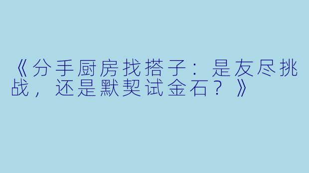 《分手厨房找搭子：是友尽挑战，还是默契试金石？》