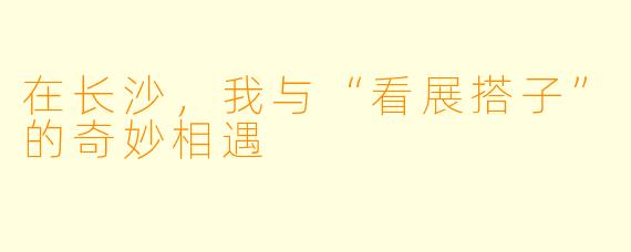在长沙，我与“看展搭子”的奇妙相遇