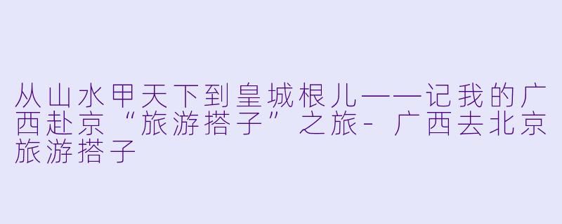 从山水甲天下到皇城根儿——记我的广西赴京“旅游搭子”之旅-广西去北京旅游搭子