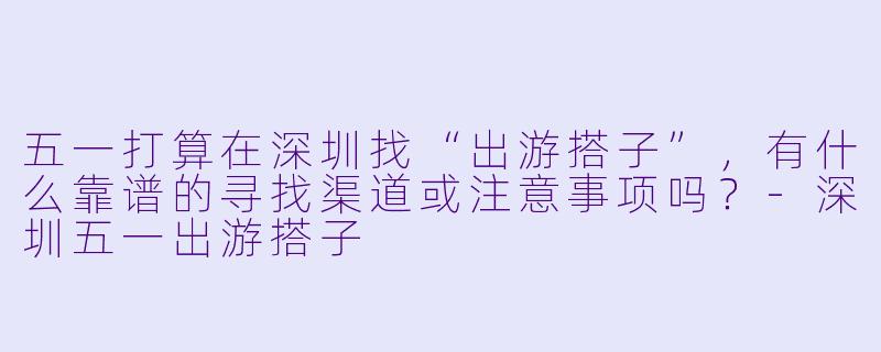 五一打算在深圳找“出游搭子”，有什么靠谱的寻找渠道或注意事项吗？-深圳五一出游搭子