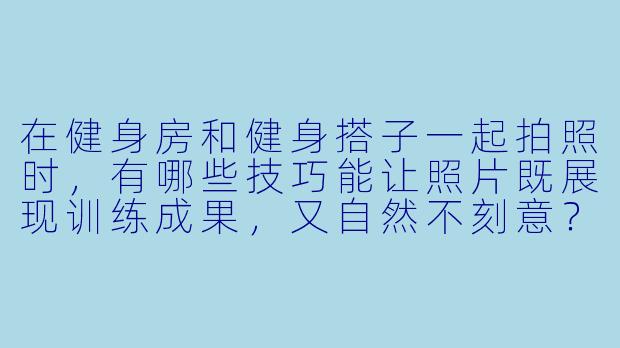在健身房和健身搭子一起拍照时，有哪些技巧能让照片既展现训练成果，又自然不刻意？-健身房健身搭子拍照