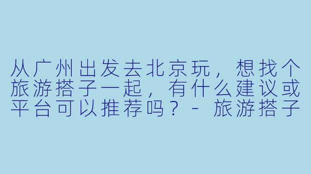 从广州出发去北京玩，想找个旅游搭子一起，有什么建议或平台可以推荐吗？-旅游搭子广州出发北京