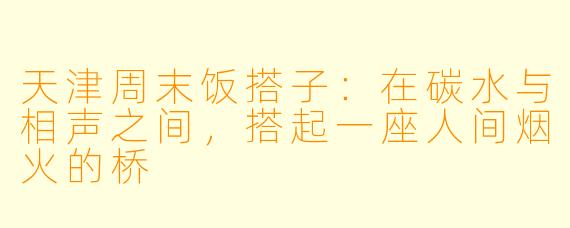 天津周末饭搭子：在碳水与相声之间，搭起一座人间烟火的桥