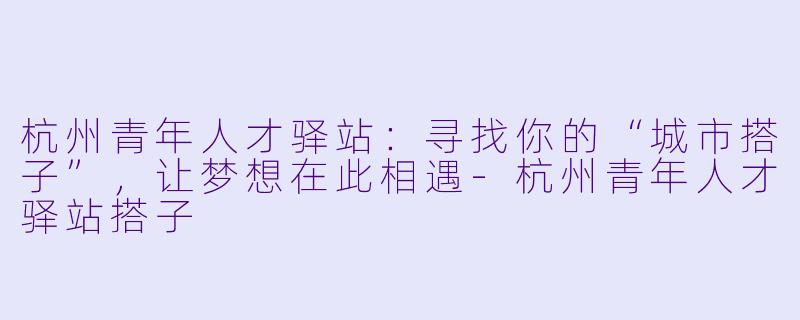 杭州青年人才驿站：寻找你的“城市搭子”，让梦想在此相遇-杭州青年人才驿站搭子