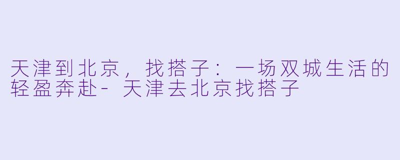 天津到北京,找搭子:一场双城生活的轻盈奔赴-天津去北京找搭子