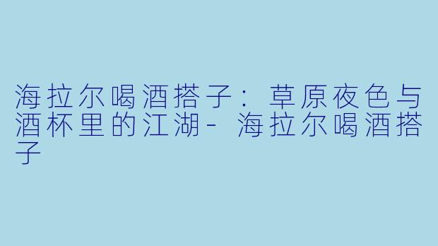 海拉尔喝酒搭子：草原夜色与酒杯里的江湖-海拉尔喝酒搭子