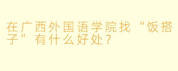 在广西外国语学院找“饭搭子”有什么好处？