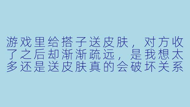 游戏里给搭子送皮肤，对方收了之后却渐渐疏远，是我想太多还是送皮肤真的会破坏关系？-送皮肤游戏搭子