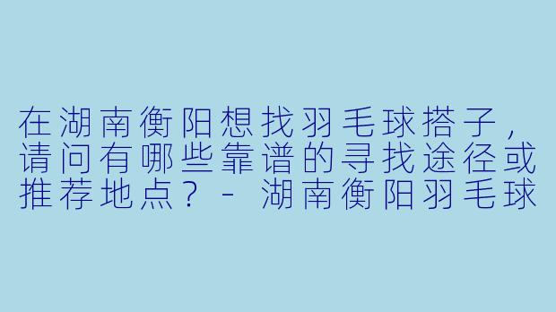 在湖南衡阳想找羽毛球搭子,请问有哪些靠谱的寻找途径或推荐地点?-湖南衡阳羽毛球搭子