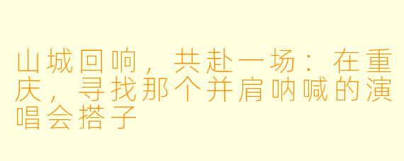 山城回响，共赴一场：在重庆，寻找那个并肩呐喊的演唱会搭子