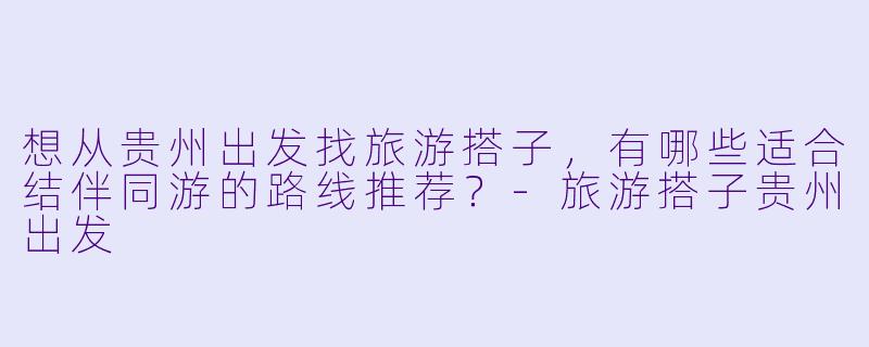 想从贵州出发找旅游搭子，有哪些适合结伴同游的路线推荐？-旅游搭子贵州出发