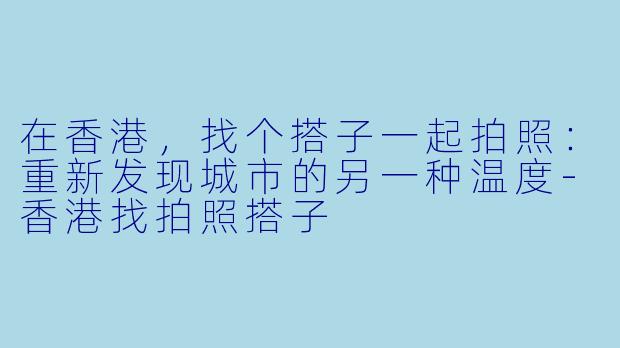 在香港,找个搭子一起拍照:重新发现城市的另一种温度-香港找拍照搭子