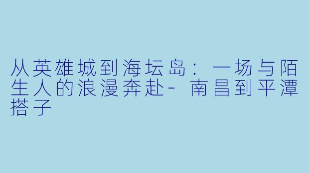 从英雄城到海坛岛：一场与陌生人的浪漫奔赴-南昌到平潭搭子