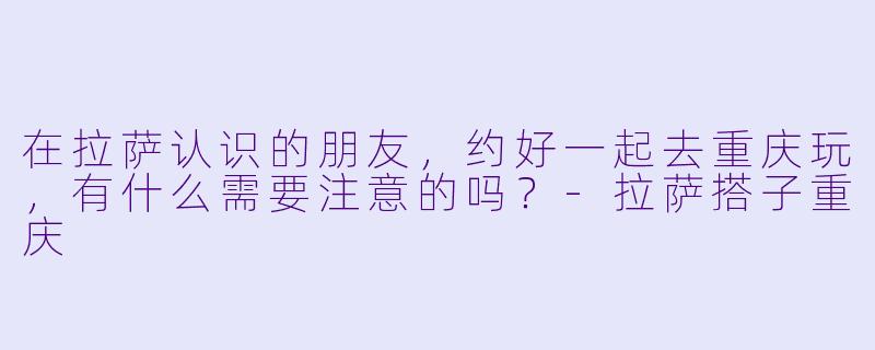 在拉萨认识的朋友，约好一起去重庆玩，有什么需要注意的吗？-拉萨搭子重庆