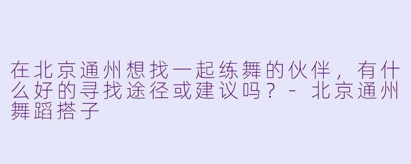 在北京通州想找一起练舞的伙伴,有什么好的寻找途径或建议吗?-北京通州舞蹈搭子