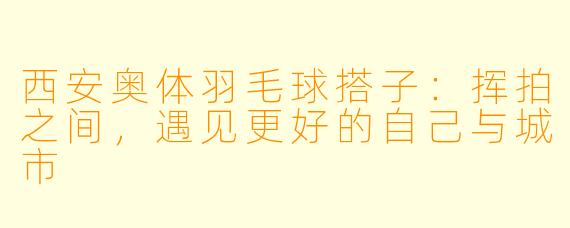 西安奥体羽毛球搭子：挥拍之间，遇见更好的自己与城市
