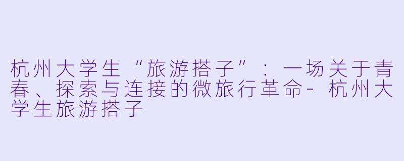 杭州大学生“旅游搭子”：一场关于青春、探索与连接的微旅行革命-杭州大学生旅游搭子